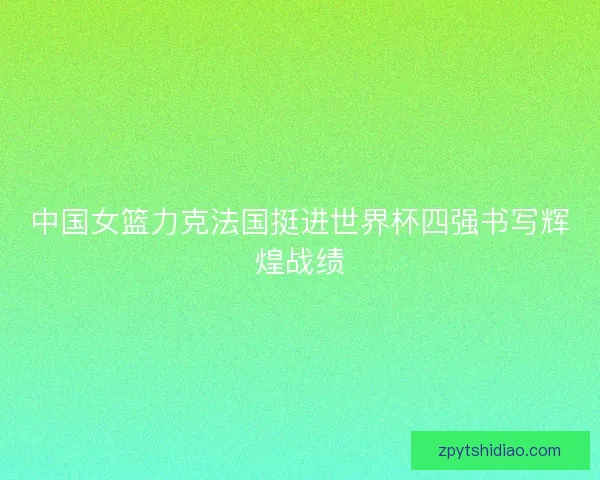 中国女篮力克法国挺进世界杯四强书写辉煌战绩