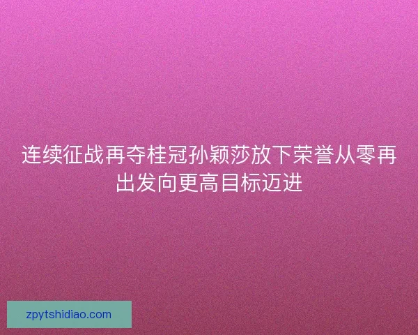 连续征战再夺桂冠孙颖莎放下荣誉从零再出发向更高目标迈进