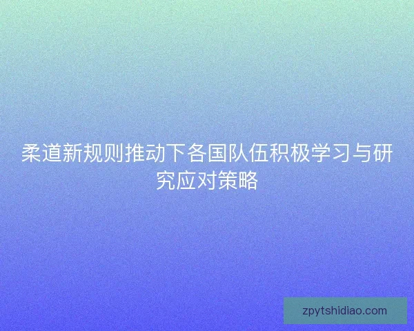 柔道新规则推动下各国队伍积极学习与研究应对策略