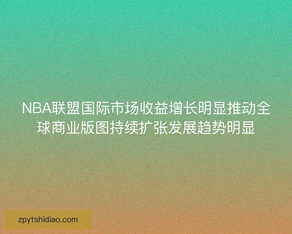 NBA联盟国际市场收益增长明显推动全球商业版图持续扩张发展趋势明显